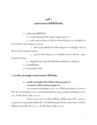 1
บทที่ 2
เอกสารและงานวิจัยที่เกี่ยวข้อง
2.1 แนวคิด และทฤษฎีที่เกี่ยวข้อง
2.1.1 แนวคิด และทฤษฎีการจัดการเรียนการสอนแบบบูรณาการ
2.1.2 หลักการและแนวคิดต่างๆ เกี่ยวกับการศึกษาเชิงบูรณาการการเรียนรู้กับการ
ทางาน หรือ WIL (Work-integrated Leaning)
1) หลักการและแนวคิดเกี่ยวกับการศึกษาเชิงบูรณาการการเรียนรู้กับการทางาน
หรือ WIL (Work-integrated Leaning)
2) รูปแบบการศึกษาเชิงบูรณาการการเรียนรู้กับการทางาน หรือ WIL (Work-
integrated Leaning)
2.1.3 ข้อมูลเกี่ยวกับสถาบันสมาชิกเครือข่ายพัฒนาสหกิจศึกษาภาคใต้ตอนบน
2.2 งานวิจัยที่เกี่ยวข้อง
2.3 กรอบแนวคิดในการวิจัย
2.1แนวคิด และทฤษฎีจากเอกสารและตาราที่เกี่ยวข้อง
2.1.1 แนวคิด และทฤษฎีการจัดการเรียนการสอนแบบบูรณาการ
ความหมายการเรียนการสอนแบบบูรณาการ
พจนานุกรมฉบับราชบัณฑิตยสถาน พ.ศ. 2525 ได้ให้ความหมายของคาว่า บูรณาการ
ไว้ว่า เป็นการนาหน่วยที่แยกๆ กัน มารวมเป็นอันหนึ่งอันเดียวกัน (พจนานุกรมฉบับราชบัณฑิตยสถาน พ.ศ.
2525, อ้างถึงใน ฉัตรรุ่ง เงินอ้น, 2553:23)
สานักงานคณะกรรมการการศึกษาขั้นพื้นฐาน ได้ให้ความหมายไว้ว่า บูรณาการ
(integration) ความหมายโดยคาศัพท์หมายถึง การทาให้เต็มหรือสมบูรณ์ (สานักงานคณะกรรมการการศึกษา
ขั้นพื้นฐาน กระทรวงศึกษาธิการ, 2547:3, อ้างถึงใน ฉัตรรุ่ง เงินอ้น, 2553:23)
 