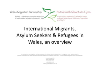 International Migrants,
Asylum Seekers & Refugees in
Wales, an overview
All statistics are from Migration Briefings produced by Professor Heaven Crawley, Centre for Migration Policy Research (CMPR),
Swansea University for the Wales Migration Partnership (WMP) to be published Winter 2013, or from the Wales Migration Portal (see end slide).
Published July 2013
www.wmp.org.uk
T 029 2090 9550
F 029 2090 9510
E anne.hubbard@wmp.org.uk
 