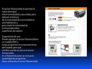 El sensor fotosensible le permite al
robot distinguir
entre luminosidad y oscuridad, para
obtener la lectura
de la intensidad de luminosidad en
una habitación y
para medir la intensidad de
luminosidad sobre
superficies de colores.
Sugerencias de uso
Puede agregar el sensor fotosensible a
un modelo NXT y
luego programar el comportamiento
del modelo para que
cambie cuando se activa el sensor
fotosensible.
En el Robot Educator se incluye la
posibilidad de programar
ideas utilizando el sensor fotosensible
 