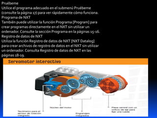 Pruébeme
Utilice el programa adecuado en el submenú Pruébeme
(consulte la página 17) para ver rápidamente cómo funciona.
Programa de NXT
También puede utilizar la función Programa [Program] para
crear programas directamente en el NXT sin utilizar un
ordenador. Consulte la sección Programa en la páginas 15-16.
Registro de datos de NXT
Utiliza la función Registro de datos de NXT [NXT Datalog]
para crear archivos de registro de datos en el NXT sin utilizar
un ordenador. Consulta Registro de datos de NXT en las
páginas 18-19.
 