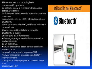 El Bluetooth es una tecnología de
comunicación que hace
posible el envío y la recepción de datos sin
cables. Utilizando
las funciones del Bluetooth, puede instalar una
conexión
inalámbrica entre su NXT y otros dispositivos
Bluetooth,
como otras unidades NXT, teléfonos móviles y
ordenadores.
Una vez que está instalada la conexión
Bluetooth, la puede
utilizar para estas funciones:
• Descargar programas desde su ordenador
sin la utilización
de un cable USB.
• Enviar programas desde otros dispositivos
además de su
ordenador, incluyendo su propio NXT.
• Enviar programas a varias unidades NXT
individualmente
o en grupos. Un grupo puede contener hasta
tres
dispositivos NXT.
 
