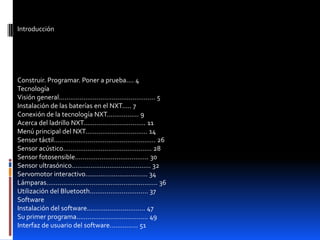 Introducción
Construir. Programar. Poner a prueba.... 4
Tecnología
Visión general................................................... 5
Instalación de las baterías en el NXT..... 7
Conexión de la tecnología NXT................. 9
Acerca del ladrillo NXT................................. 11
Menú principal del NXT................................. 14
Sensor táctil...................................................... 26
Sensor acústico............................................... 28
Sensor fotosensible....................................... 30
Sensor ultrasónico.......................................... 32
Servomotor interactivo................................. 34
Lámparas........................................................... 36
Utilización del Bluetooth............................... 37
Software
Instalación del software............................... 47
Su primer programa...................................... 49
Interfaz de usuario del software............... 51
 
