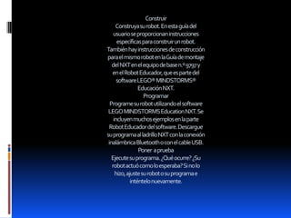 Construir
Construyasurobot.Enestaguíadel
usuarioseproporcionaninstrucciones
específicasparaconstruirunrobot.
Tambiénhayinstruccionesdeconstrucción
paraelmismorobotenlaGuíademontaje
delNXTenelequipodebasen.º9797y
enelRobotEducador,queespartedel
softwareLEGO®MINDSTORMS®
EducaciónNXT.
Programar
Programesurobotutilizandoelsoftware
LEGOMINDSTORMSEducationNXT.Se
incluyenmuchosejemplosenlaparte
RobotEducadordelsoftware.Descargue
suprogramaalladrilloNXTconlaconexión
inalámbricaBluetoothoconelcableUSB.
Poner aprueba
Ejecutesuprograma.¿Quéocurre?¿Su
robotactuócomoloesperaba?Sinolo
hizo,ajustesurobotosuprogramae
inténtelonuevamente.
 