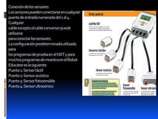Conexióndelossensores
Lossensorespuedenconectarseencualquier
puertodeentradanumeradodel1al4.
Cualquier
cableexceptoelcableconversorpuede
utilizarse
paraconectarlossensores.
Laconfiguraciónpredeterminadautilizada
para
losprogramasdepruebaenelNXTypara
muchosprogramasdemuestraenelRobot
Educatoreslasiguiente:
Puerto1:Sensortáctil
Puerto2:Sensoracústico
Puerto3:Sensorfotosensible
Puerto4:Sensorultrasónico
 