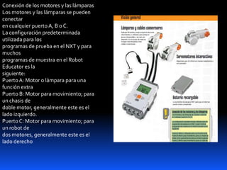 Conexión de los motores y las lámparas
Los motores y las lámparas se pueden
conectar
en cualquier puerto A, B o C.
La configuración predeterminada
utilizada para los
programas de prueba en el NXT y para
muchos
programas de muestra en el Robot
Educator es la
siguiente:
PuertoA: Motor o lámpara para una
función extra
Puerto B: Motor para movimiento; para
un chasis de
doble motor, generalmente este es el
lado izquierdo.
Puerto C: Motor para movimiento; para
un robot de
dos motores, generalmente este es el
lado derecho
 