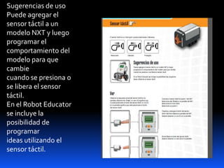 Sugerencias de uso
Puede agregar el
sensor táctil a un
modelo NXT y luego
programar el
comportamiento del
modelo para que
cambie
cuando se presiona o
se libera el sensor
táctil.
En el Robot Educator
se incluye la
posibilidad de
programar
ideas utilizando el
sensor táctil.
 