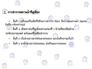 1. การส้ารวจสภาพน้้าที่คูเมือแกง
- ขั้นที่ 1 เตรียมเครื่อแกงมือแกที่ใช้ในการส้ารวจ ได้้ก่ ที่ตรวจคุณภาพน้้า สมุดจด
บันทึก กล้อแกงถ่ายรูป
- ขั้นที่ 2 เดินทางไปที่คูเมือแกงต้า้หน่งที่ 1 ด้านทิศเหนือแกด้วย
รถจักรยานยนต์ พร้อแกมเครื่อแกงมือแกส้ารวจ
- ขั้นที่ 3 เก็บตัวอแกย่างน้าใส่ในขวดทดลอแกง ้ละบันทึกภาพเก็บไว้
- ขั้นที่ 4 น้าน้้าตัวอแกย่างไปทดสอแกบ บันทึกผลการทดลอแกง
 