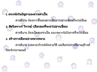 1. ตระหนักในปัญหา้ละความจ้าเป็น
ค้าอแกธิบาย ต้อแกงการซื้อแกขอแกงฝากเพื่อแกน้าไปฝากเพื่อแกนที่จะไปเยี่ยม
2. คิดวิเคราะห์ วิจารณ์ (เลือแกกขอแกงที่จะน้าไปฝากเพื่อแกน)
ค้าอแกธิบาย ต้อแกงเป็นขอแกงจ้าเป็น ้ละเหมาะกับโอแกกาสที่จะให้เพื่อแกน
3. สร้างทางเลือแกกอแกย่างหลากหลาย
ค้าอแกธิบาย ไปตลาดวโรรสได้หลายวิธี ้ต่เลือแกกไปทางที่ผ่านสุริวงศ์
โดยจักรยานยนต์
 