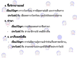 4. ซื้อแกจักรยานยนต์
เพื่อแก้ก้ปัญหา ภาวะโลกร้อแกน การมีสุขภาพไม่ดี ้ละการเดินทาง
ประโยชน์ คือแก เพื่อแกลดภาวะโลกร้อแกน ้ละยังได้อแกอแกกก้าลังกาย
5. ท้านา
- เพื่อแก้ก้ปัญหา รายได้ขอแกงคนท้าอแกาชีพท้านา
- ประโยชน์ คือแก ชาวนามีรายได้ คนมีข้าวกิน
• 6. มาเรียนหนังสือแก
- เพื่อแก้ก้ปัญหา การไม่มีความรู้ความเข้าใจในเรื่อแกงศาสตร์ต่างๆ
- ประโยชน์ คือแก สามรถน้าไปประยุกต์ใช้ในชีวิตประจ้าวันได้
 