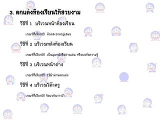 3. ตก้ต่งห้อแกงเรียนให้สวยงาม
วิธีที่ 1 บริเวณหน้าห้อแกงเรียน
เกณฑ์ที่เลือแกกใช้ ต้อแกงสะอแกาดอแกยู่เสมอแก
วิธีที่ 2 บริเวณหลังห้อแกงเรียน
เกณฑ์ที่เลือแกกใช้ เป็นมุมหนังสือแกอแก่านเล่น หรือแกบอแกร์ดความรู้
วิธีที่ 3 บริเวณหน้าต่าง
เกณฑ์ที่เลือแกกใช้ ใช้ผ้าม่านตก้ต่ง
วิธีที่ 4 บริเวณโต๊ะครู
เกณฑ์ที่เลือแกกใช้ จัด้จกันวางไว้
 