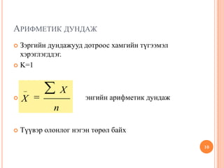 АРИФМЕТИК ДУНДАЖ
 Зэргийн дундажууд дотроос хамгийн түгээмэл
хэрэглэгддэг.
 K=1
 энгийн арифметик дундаж
 Түүвэр олонлог нэгэн төрөл байх
10
_ X
X
n
 
