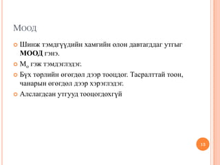 МООД
 Шинж тэмдгүүдийн хамгийн олон давтагддаг утгыг
МООД гэнэ.
 Mo гэж тэмдэглэдэг.
 Бүх төрлийн өгөгдөл дээр тооцдог. Тасралттай тоон,
чанарын өгөгдөл дээр хэрэглэдэг.
 Алслагдсан утгууд тооцогдохгүй
13
 