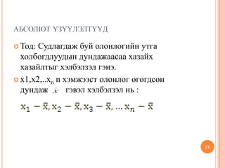 АБСОЛЮТ ҮЗҮҮЛЭЛТҮҮД
 Тод: Судлагдаж буй олонлогийн утга
холбогдлуудын дундажаасаа хазайх
хазайлтыг хэлбэлзэл гэнэ.
 x1,x2,..xn n хэмжээст олонлог өгөгдсөн
дундаж гэвэл хэлбэлзэл нь :
21
_
X
 