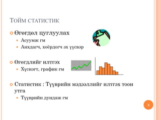 ТОЙМ СТАТИСТИК
 Өгөгдөл цуглуулах
 Асуумж гм
 Анхдагч, хоёрдогч эх үүсвэр
 Өгөгдлийг илтгэх
 Хүснэгт, график гм
 Статистик : Түүврийн мэдээллийг илтгэх тоон
утга
 Түүврийн дундаж гм
3
 