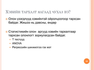 ХЭВИЙН ТАРХАЛТ ЯАГААД ЧУХАЛ ВЭ?
 Олон үзэгдлүүд хэвийнтэй ойролцоогоор тархсан
байдаг. Жишээ нь давсны, өндөр
 Статистикийн олон аргууд хэвийн тархалтаар
тархсан олонлогт зориулагдсан байдаг.
 Т тестүүд
 ANOVA
 Регрессийн шинжилгээ гэх мэт
36
 