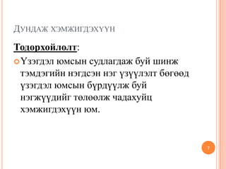 ДУНДАЖ ХЭМЖИГДЭХҮҮН
Тодорхойлолт:
Үзэгдэл юмсын судлагдаж буй шинж
тэмдэгийн нэгдсэн нэг үзүүлэлт бөгөөд
үзэгдэл юмсын бүрдүүлж буй
нэгжүүдийг төлөөлж чадахуйц
хэмжигдэхүүн юм.
7
 