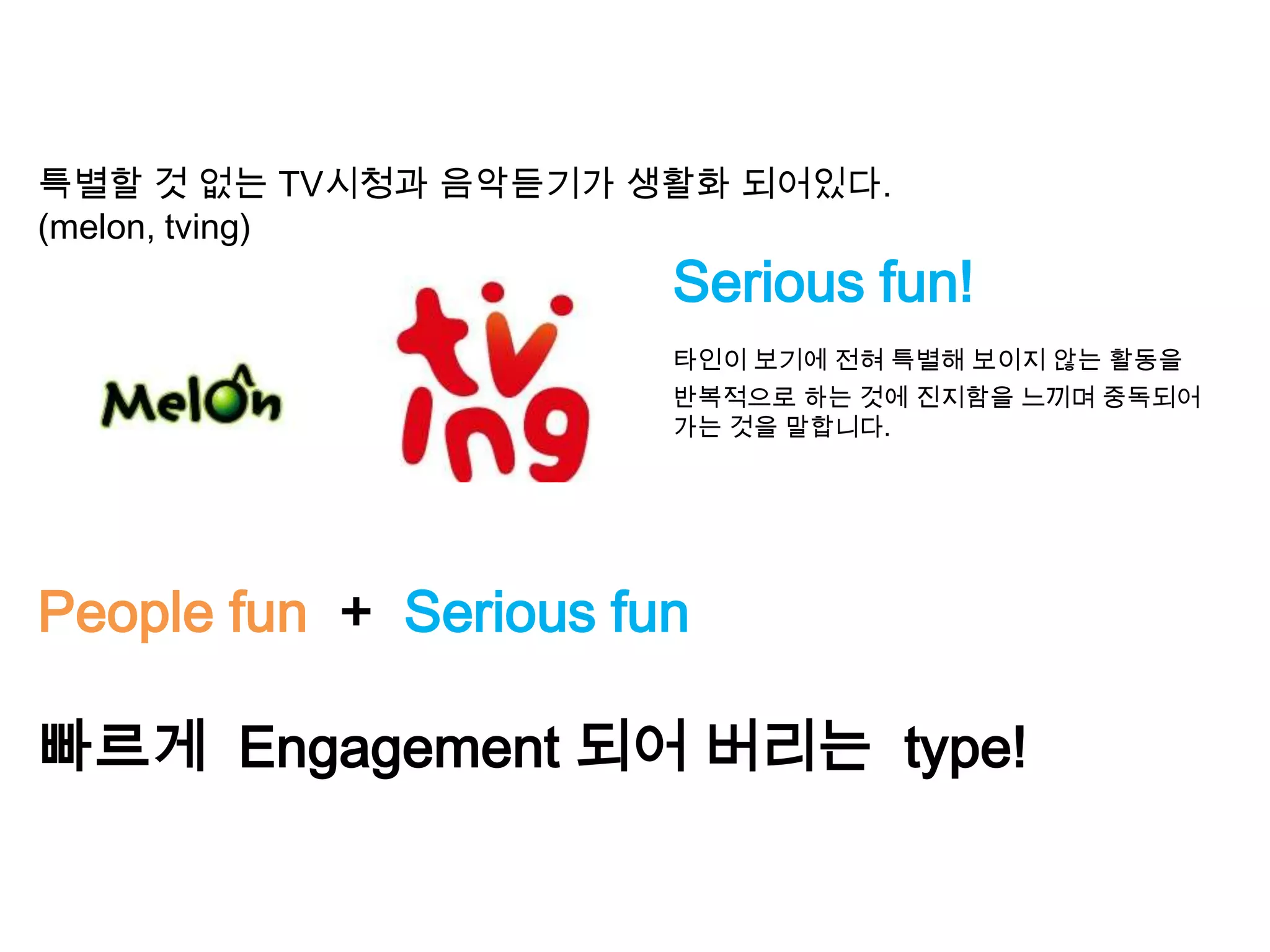특별할 것 없는 TV시청과 음악듣기가 생활화 되어있다.
(melon, tving)
Serious fun!
타인이 보기에 전혀 특별해 보이지 않는 활동을
반복적으로 하는 것에 진지함을 느끼며 중독되어
가는 것을 말합니다.
People fun + Serious fun
빠르게 Engagement 되어 버리는 type!
 