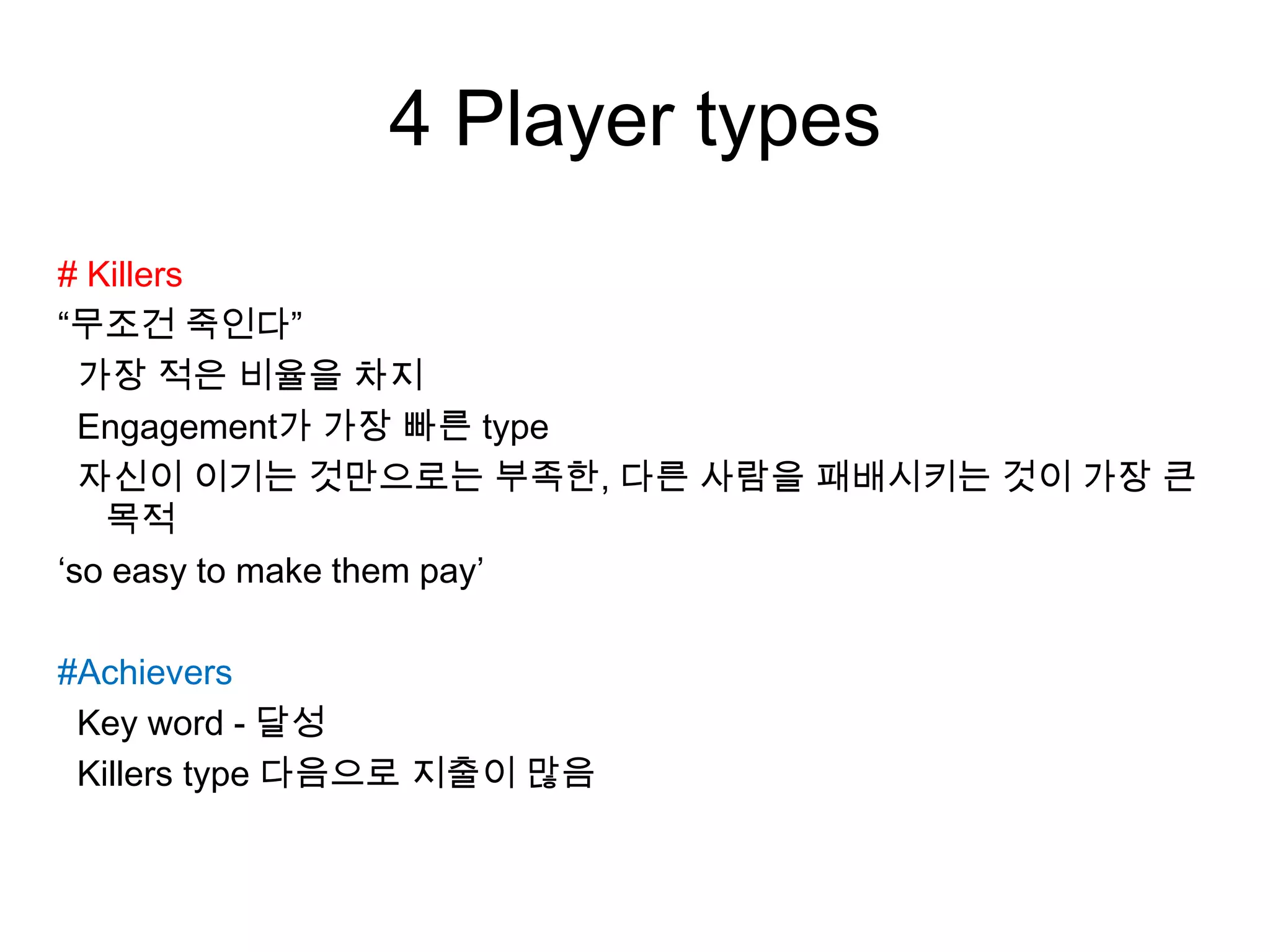 4 Player types
# Killers
“무조건 죽인다”
가장 적은 비율을 차지
Engagement가 가장 빠른 type
자신이 이기는 것만으로는 부족한, 다른 사람을 패배시키는 것이 가장 큰
목적
‘so easy to make them pay’
#Achievers
Key word - 달성
Killers type 다음으로 지출이 많음
 
