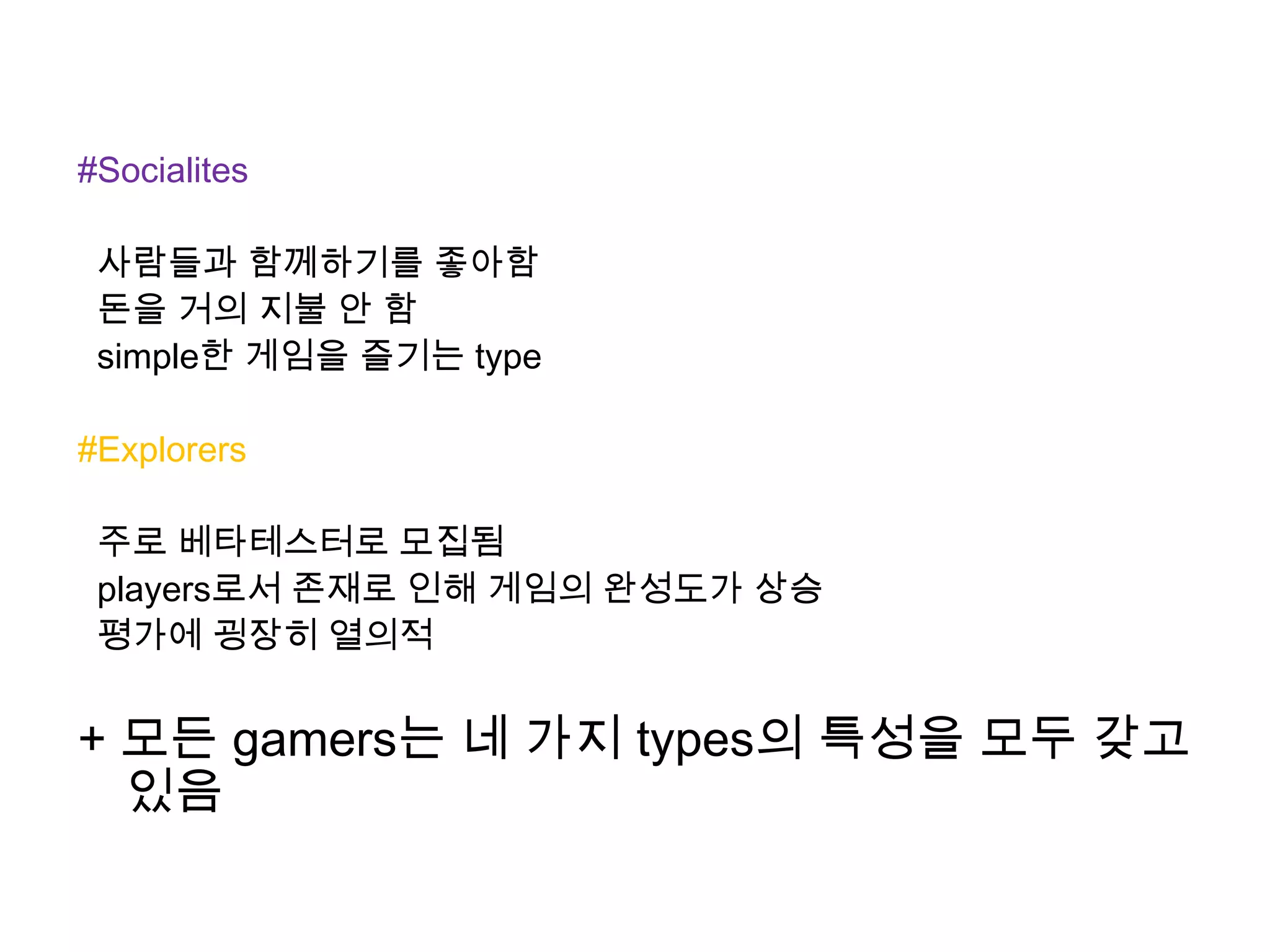 #Socialites
사람들과 함께하기를 좋아함
돈을 거의 지불 안 함
simple한 게임을 즐기는 type
#Explorers
주로 베타테스터로 모집됨
players로서 존재로 인해 게임의 완성도가 상승
평가에 굉장히 열의적
+ 모든 gamers는 네 가지 types의 특성을 모두 갖고
있음
 