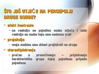 ŠTO JOŠ UTJE E NA PERCEPCIJUČŠTO JOŠ UTJE E NA PERCEPCIJUČ
DRUGE OSOBE?DRUGE OSOBE?
• efekt kontrastaefekt kontrasta
– na reakciju na pojedinu osobu utje e i našačna reakciju na pojedinu osobu utje e i našač
reakcija na osobe koje smo nedavno srelireakcija na osobe koje smo nedavno sreli
• projekcijaprojekcija
– svoje osobine smo skloni projicirati na drugesvoje osobine smo skloni projicirati na druge
• stereotipiziranjestereotipiziranje
– pre ac u prosu ivanju – pripisivanječ đpre ac u prosu ivanju – pripisivanječ đ
karakteristika grupe kojoj pojedinac pripadakarakteristika grupe kojoj pojedinac pripada
pojedincupojedincu
 