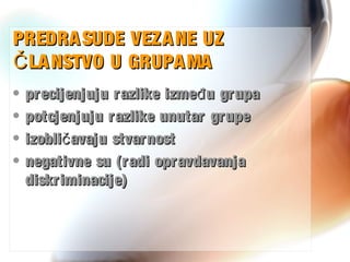 PREDRASUDE VEZANE UZPREDRASUDE VEZANE UZ
LANSTVO U GRUPAMAČLANSTVO U GRUPAMAČ
• precijenjuju razlike izme u grupađprecijenjuju razlike izme u grupađ
• potcjenjuju razlike unutar grupepotcjenjuju razlike unutar grupe
• izobli avaju stvarnostčizobli avaju stvarnostč
• negativne su (radi opravdavanjanegativne su (radi opravdavanja
diskriminacije)diskriminacije)
 