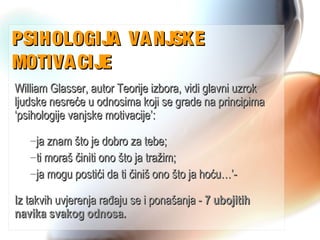 PSIHOLOGIJA VANJSKEPSIHOLOGIJA VANJSKE
MOTIVACIJEMOTIVACIJE
William Glasser, autor Teorije izbora, vidi glavni uzrokWilliam Glasser, autor Teorije izbora, vidi glavni uzrok
ljudske nesreće u odnosima koji se grade na principimaljudske nesreće u odnosima koji se grade na principima
‘psihologije vanjske motivacije’:‘psihologije vanjske motivacije’:
–ja znam što je dobro za tebe;ja znam što je dobro za tebe;
–ti moraš činiti ono što ja tražim;ti moraš činiti ono što ja tražim;
–ja mogu postići da ti činiš ono što ja hoću…’-ja mogu postići da ti činiš ono što ja hoću…’-
Iz takvih uvjerenja rađaju se i ponašanja -Iz takvih uvjerenja rađaju se i ponašanja - 7 ubojitih7 ubojitih
navika svakog odnosa.navika svakog odnosa.
 