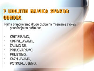 7 UBOJITIH NAVIKA SVAKOG7 UBOJITIH NAVIKA SVAKOG
ODNOSAODNOSA
Njima primoravamo drugu osobu na mijenjanje svojegNjima primoravamo drugu osobu na mijenjanje svojeg
ponašanja na način da:ponašanja na način da:
• KRITIZIRAMO,KRITIZIRAMO,
• OKRIVLJAVAMO,OKRIVLJAVAMO,
• ŽALIMO SE,ŽALIMO SE,
• PRIGOVARAMO,PRIGOVARAMO,
• PRIJETIMO,PRIJETIMO,
• KAŽNJAVAMO,KAŽNJAVAMO,
• POTKUPLJUJEMO.POTKUPLJUJEMO.
 