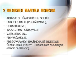 7 SKRBNIH NAVIKA ODNOSA7 SKRBNIH NAVIKA ODNOSA
• AKTIVNO SLUŠAMO DRUGU OSOBU,AKTIVNO SLUŠAMO DRUGU OSOBU,
• PODUPIREMO JE (PODRŽAVAMO),PODUPIREMO JE (PODRŽAVAMO),
• OHRABRUJEMO,OHRABRUJEMO,
• ISKAZUJEMO POŠTOVANJE,ISKAZUJEMO POŠTOVANJE,
• VJERUJEMO JOJ,VJERUJEMO JOJ,
• PRIHVAĆAMO JE,PRIHVAĆAMO JE,
• PREGOVARAMO I TRAŽIMO RJEŠENJE KOJEPREGOVARAMO I TRAŽIMO RJEŠENJE KOJE
ĆEMO OBOJE PRIHVATITI (onda kada se s drugomĆEMO OBOJE PRIHVATITI (onda kada se s drugom
osobom ne slažemo)osobom ne slažemo)
 