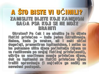 A ŠTO BISTE VI U INILI?ČA ŠTO BISTE VI U INILI?Č
ZAMISLITE DIJETE KOJE KAMENOMZAMISLITE DIJETE KOJE KAMENOM
GA A PSA KOJI SE NE MOŽEĐGA A PSA KOJI SE NE MOŽEĐ
BRANITIBRANITI
Okrutno? Pa ak i ne ukoliko je to dijetečOkrutno? Pa ak i ne ukoliko je to dijeteč
fizi ki privla no – kaže jedno istraživanje.č čfizi ki privla no – kaže jedno istraživanje.č č
Naime, kada je ovakav, ali i neki sli ničNaime, kada je ovakav, ali i neki sli nič
doga aji, prezentiran ispitanicima, i zatim suđdoga aji, prezentiran ispitanicima, i zatim suđ
im pokazane slike djece po initelja (djeca sučim pokazane slike djece po initelja (djeca suč
se razlikovala po svojoj fizi koj privla nosti),č čse razlikovala po svojoj fizi koj privla nosti),č č
oštrije su osu ivana manje privla na djeca,đ čoštrije su osu ivana manje privla na djeca,đ č
dok su ispitanici za fizi ki privla nu djecuč čdok su ispitanici za fizi ki privla nu djecuč č
tražili opravdanje (i naj eš e ga našli) zač ćtražili opravdanje (i naj eš e ga našli) zač ć
navedeni postupak.navedeni postupak.
 