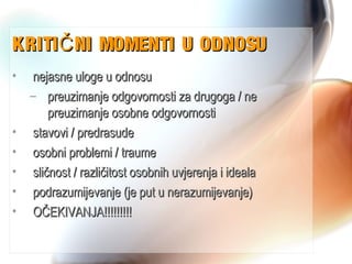 KRITI NI MOMENTI U ODNOSUČKRITI NI MOMENTI U ODNOSUČ
• nejasne uloge u odnosunejasne uloge u odnosu
– preuzimanje odgovornosti za drugoga / nepreuzimanje odgovornosti za drugoga / ne
preuzimanje osobne odgovornostipreuzimanje osobne odgovornosti
• stavovi / predrasudestavovi / predrasude
• osobni problemi / traumeosobni problemi / traume
• sličnost / različitost osobnih uvjerenja i idealasličnost / različitost osobnih uvjerenja i ideala
• podrazumijevanje (je put u nerazumijevanje)podrazumijevanje (je put u nerazumijevanje)
• OČEKIVANJA!!!!!!!!!OČEKIVANJA!!!!!!!!!
 