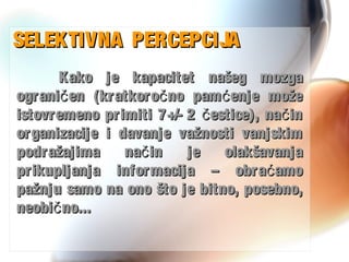 SELEKTIVNA PERCEPCIJASELEKTIVNA PERCEPCIJA
Kako je kapacitet našeg mozgaKako je kapacitet našeg mozga
ograni en (kratkoro no pam enje možeč č ćograni en (kratkoro no pam enje možeč č ć
istovremeno primiti 7+/- 2 estice), na inč čistovremeno primiti 7+/- 2 estice), na inč č
organizacije i davanje važnosti vanjskimorganizacije i davanje važnosti vanjskim
podražajima na in je olakšavanjačpodražajima na in je olakšavanjač
prikupljanja informacija – obra amoćprikupljanja informacija – obra amoć
pažnju samo na ono što je bitno, posebno,pažnju samo na ono što je bitno, posebno,
neobi no...čneobi no...č
 