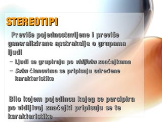 STEREOTIPISTEREOTIPI
Previše pojednostavljene i previšePreviše pojednostavljene i previše
generalizirane apstrakcije o grupamageneralizirane apstrakcije o grupama
ljudiljudi
– Ljudi se grupiraju poLjudi se grupiraju po vidljivimvidljivim zna ajkamačzna ajkamač
– SvimSvim lanovima se pripisuju odre eneč đlanovima se pripisuju odre eneč đ
karakteristikekarakteristike
Bilo kojem pojedincu kojeg se percipiraBilo kojem pojedincu kojeg se percipira
po vidljivoj zna ajki pripisuju se tečpo vidljivoj zna ajki pripisuju se teč
karakteristikekarakteristike
 
