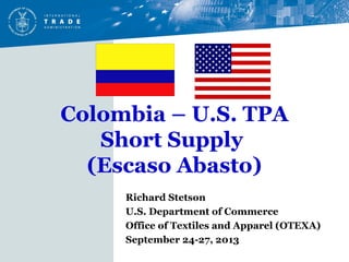 Colombia – U.S. TPA
Short Supply
(Escaso Abasto)
Richard Stetson
U.S. Department of Commerce
Office of Textiles and Apparel (OTEXA)
September 24-27, 2013
 