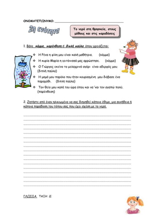 ΟΝΟΜΑΤΕΠΩΝΥΜΟ: ________________________________________________
1. Βάλε κόµµα, παρένθεση ή διπλή παύλα όπου χρειάζεται:
Η Ρένα η φίλη µου είναι καλή µαθήτρια. (κόµµα)
Η κυρία Μαρία η γειτόνισσά µας αρρώστησε. (κόµµα)
Ο Γιώργος εκείνο το µελαχρινό αγόρι είναι αδερφός µου.
(διπλή παύλα)
Η µαµά µου παρόλο που ήταν κουρασµένη µου διάβασε ένα
παραµύθι. (διπλή παύλα)
Τον θείο µου καλή του ώρα όπου και να ‘ναι τον αγαπώ πολύ.
(παρένθεση)
2. Ζητήστε από έναν ηλικιωµένο να σας διηγηθεί κάποιο έθιµο, µια συνήθεια ή
κάποια παράδοση του τόπου σας που έχει σχέση µε το νερό.
………………………………………………………………………………………………………………………………………
………………………………………………………………………………………………………………………………………
………………………………………………………………………………………………………………………………………
………………………………………………………………………………………………………………………………………
………………………………………………………………………………………………………………………………………
………………………………………………………………………………………………………………………………………
………………………………………………………………………………………………………………………………………
………………………………………………………………………………………………………………………………………
………………………………………………………………………………………………………………………………………
………………………………………………………………………………………………………………………………………
………………………………………………………………………………………………………………………………………
………………………………………………………………………………………………………………………………………
………………………………………………………………………………………………………………………………………
………………………………………………………………………………………………………………………………………
………………………………………………………………………………………………………………………………………
………………………………………………………………………………………………………………………………………
………………………………………………………………………………………………………………………………………
ΓΛΩΣΣΑ ΤΑΞΗ Δ’
Το νερό στη θρησκεία, στους
µύθους και στις παραδόσεις
 