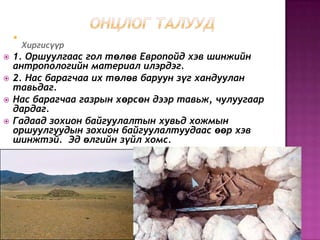 
Хиргисүүр
 1. Оршуулгаас гол төлөв Европойд хэв шинжийн
антропологийн материал илэрдэг.
 2. Нас барагчаа их төлөв баруун зүг хандуулан
тавьдаг.
 Нас барагчаа газрын хөрсөн дээр тавьж, чулуугаар
дардаг.
 Гадаад зохион байгуулалтын хувьд хожмын
оршуулгуудын зохион байгуулалтуудаас өөр хэв
шинжтэй. Эд өлгийн зүйл хомс.
 