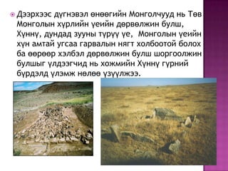  Дээрхээс дүгнэвэл өнөөгийн Монголчууд нь Төв
Монголын хүрлийн үеийн дөрвөлжин булш,
Хүннү, дундад зууны түрүү үе, Монголын үеийн
хүн амтай угсаа гарвалын нягт холбоотой болох
ба өөрөөр хэлбэл дөрвөлжин булш шоргоолжин
булшыг үлдээгчид нь хожмийн Хүннү гүрний
бүрдэлд үлэмж нөлөө үзүүлжээ.
 