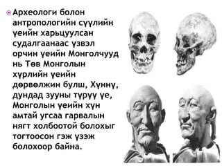  Археологи болон
антропологийн сүүлийн
үеийн харьцуулсан
судалгаанаас үзвэл
орчин үеийн Монголчууд
нь Төв Монголын
хүрлийн үеийн
дөрвөлжин булш, Хүннү,
дундад зууны түрүү үе,
Монголын үеийн хүн
амтай угсаа гарвалын
нягт холбоотой болохыг
тогтоосон гэж үзэж
болохоор байна.
 