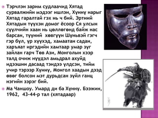  Тэрчлэн зарим судлаачид Хятад
сурвалжийн мэдээг ишлэн, Хүннү нарыг
Хятад гаралтай гэх нь ч бий. Эртний
Хятадын түүхэн домог ѐсоор Ся улсын
сүүлчийн хаан нь цөллөгөнд байж нас
барсан, түүний хөвгүүн Шүньвэй гэгч
гэр бүл, үр хүүхэд, хамаатан садан,
харъяат иргэдийн хамтаар умар зүг
зайлан гарч Төв Ази, Монголын хээр
талд очиж нүүдэл амьдрал ахуйд
идээшин дасаад тэндээ үлдсэн, тийм
учир тэрээр Хүннү, Монгол хаадын дээд
өвөг болсон мэт дурьдсан зүйл ганц
нэгийн зэрэг бий.
 Ма Чаншоу. Умард ди ба Хүннү. Бээжин,
1962, 43-44-р тал (хятадаар)
 