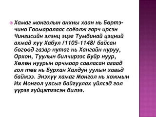  Хамаг монголын анхны хаан нь Бөртэ-
чино Гоомаралаас соѐолж гарч ирсэн
Чингисийн элэнц эцэг Тумбинай цэцний
ахмад хүү Хабул /1105-1148/ байсан
бөгөөд газар нутаг нь Хангайн нуруу,
Орхон, Туулын билчирээс Буйр нуур,
Хөлөн нуурын орчмоор савласан агаад
гол төв нь Бурхан Халдун уулын хавьд
байжээ. Энэхүү хамаг Монгол нь хожмын
Их Монгол улсыг байгуулах үйлсэд гол
үүрэг гүйцэтгэсэн билээ.
 