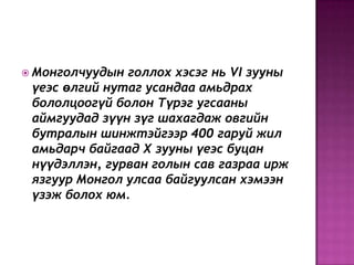  Монголчуудын голлох хэсэг нь VI зууны
үеэс өлгий нутаг усандаа амьдрах
бололцоогүй болон Түрэг угсааны
аймгуудад зүүн зүг шахагдаж овгийн
бутралын шинжтэйгээр 400 гаруй жил
амьдарч байгаад X зууны үеэс буцан
нүүдэллэн, гурван голын сав газраа ирж
язгуур Монгол улсаа байгуулсан хэмээн
үзэж болох юм.
 