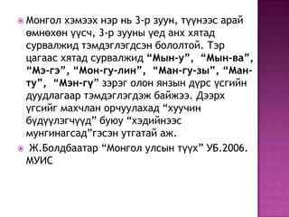  Монгол хэмээх нэр нь 3-р зуун, түүнээс арай
өмнөхөн үүсч, 3-р зууны үед анх хятад
сурвалжид тэмдэглэгдсэн бололтой. Тэр
цагаас хятад сурвалжид “Мын-у”, “Мын-ва”,
“Мэ-гэ”, “Мон-гу-лин”, “Ман-гу-зы”, “Ман-
ту”, “Мэн-гү” зэрэг олон янзын дүрс үсгийн
дуудлагаар тэмдэглэгдэж байжээ. Дээрх
үгсийг махчлан орчуулахад “хуучин
бүдүүлэгчүүд” буюу “хэдийнээс
мунгинагсад”гэсэн утгатай аж.
 Ж.Болдбаатар “Монгол улсын түүх” УБ.2006.
МУИС
 