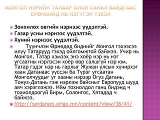  Зонхилох овгийн нэрнээс үүдэлтэй.
 Газар усны нэрнээс үүдэлтэй.
 Хүний нэрнээс үүдэлтэй.
 Түүнчлэн Өрнөдөд биднийг Монгол гэхээсээ
илүү Татарууд гэхэд ойлгомжтой байжээ. Учир нь
Монгол, Татар хэмээх энэ хоѐр нэр нь нэг
угсаатны нэрлэсэн хоѐр өөр салшгүй нэр юм.
Татар гэдэг нэр нь гарлыг Жужан улсын хүчирхэг
хаан Датанаас үүссэн ба Түрэг угсаатан
Монголчуудыг уг хааны нэрээр Огуз Датань,
Тонуз-Датань гэж нэрлэж байсныг Европууд шууд
авч хэрэглэжээ. Ийм тохиолдол ганц бидэнд ч
тохиолдоогүй Бирм, Солонгос, Хятадад ч
байжээ.
 