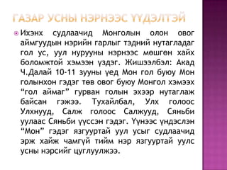  Ихэнх судлаачид Монголын олон овог
аймгуудын нэрийн гарлыг тэдний нутагладаг
гол ус, уул нурууны нэрнээс мөшгөн хайх
боломжтой хэмээн үздэг. Жишээлбэл: Акад
Ч.Далай 10-11 зууны үед Мон гол буюу Мон
голынхон гэдэг төв овог буюу Монгол хэмээх
“гол аймаг” гурван голын эхээр нутаглаж
байсан гэжээ. Тухайлбал, Улх голоос
Улхнууд, Салж голоос Салжууд, Сяньби
уулаас Сяньби үүссэн гэдэг. Үүнээс үндэслэн
“Мон” гэдэг язгууртай уул усыг судлаачид
эрж хайж чамгүй тийм нэр язгууртай уулс
усны нэрсийг цуглуулжээ.
 