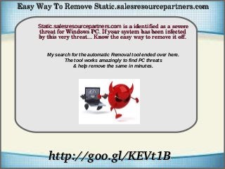How To Remove
http://goo.gl/KEVt1Bhttp://goo.gl/KEVt1B
Static.salesresourcepartners.comStatic.salesresourcepartners.com is a identified as a severe  is a identified as a severe 
threat for Windows PC. If your system has been infected threat for Windows PC. If your system has been infected 
by this very threat... Know the easy way to remove it off.by this very threat... Know the easy way to remove it off.
Easy Way To Remove Static.salesresourcepartners.comEasy Way To Remove Static.salesresourcepartners.com
My search for the automatic Removal tool ended over here.
The tool works amazingly to find PC threats
& help remove the same in minutes.
 