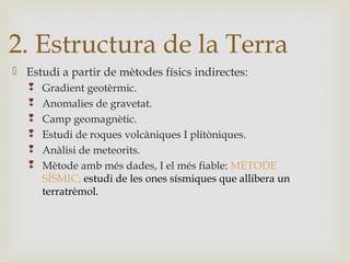  Estudi a partir de mètodes físics indirectes:
 Gradient geotèrmic.
 Anomalies de gravetat.
 Camp geomagnètic.
 Estudi de roques volcàniques I plitòniques.
 Anàlisi de meteorits.
 Mètode amb més dades, I el més fiable: MÈTODE
SÍSMIC; estudi de les ones sísmiques que allibera un
terratrèmol.
2. Estructura de la Terra
 