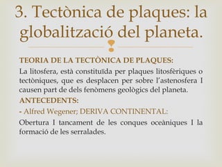 
TEORIA DE LA TECTÒNICA DE PLAQUES:
La litosfera, està constituïda per plaques litosfèriques o
tectòniques, que es desplacen per sobre l’astenosfera I
causen part de dels fenòmens geològics del planeta.
ANTECEDENTS:
- Alfred Wegener; DERIVA CONTINENTAL:
Obertura I tancament de les conques oceàniques I la
formació de les serralades.
3. Tectònica de plaques: la
globalització del planeta.
 