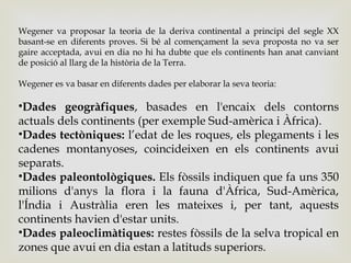 Wegener va proposar la teoria de la deriva continental a principi del segle XX
basant-se en diferents proves. Si bé al començament la seva proposta no va ser
gaire acceptada, avui en dia no hi ha dubte que els continents han anat canviant
de posició al llarg de la història de la Terra.
Wegener es va basar en diferents dades per elaborar la seva teoria:
•Dades geogràfiques, basades en l'encaix dels contorns
actuals dels continents (per exemple Sud-amèrica i Àfrica).
•Dades tectòniques: l’edat de les roques, els plegaments i les
cadenes montanyoses, coincideixen en els continents avui
separats.
•Dades paleontològiques. Els fòssils indiquen que fa uns 350
milions d'anys la flora i la fauna d'Àfrica, Sud-Amèrica,
l'Índia i Austràlia eren les mateixes i, per tant, aquests
continents havien d'estar units.
•Dades paleoclimàtiques: restes fòssils de la selva tropical en
zones que avui en dia estan a latituds superiors.
 