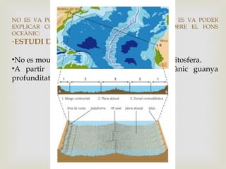 NO ES VA PODER DEMOSTRAR LA TEORIA JA QUE NO ES VA PODER
EXPLICAR COM ELS CONTINENTS ES DESPLACEN SOBRE EL FONS
OCEÀNIC:
-ESTUDI DEL FONS OCEÀNIC.
•No es mouen els continents sinó grans blocs de litosfera.
•A partir de la línia de costa, el fons oceànic guanya
profunditat amb un pendent suau:
 