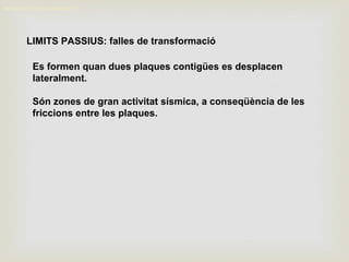 LIMITS PASSIUS: falles de transformació
MOVIMENT DELS CONTINENTS
Es formen quan dues plaques contigües es desplacen
lateralment.
Són zones de gran activitat sísmica, a conseqüència de les
friccions entre les plaques.
 