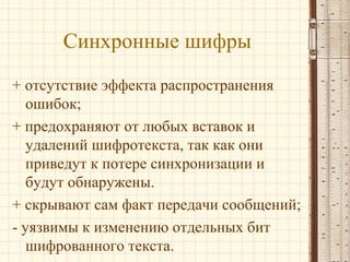 Синхронные шифры
+ отсутствие эффекта распространения
ошибок;
+ предохраняют от любых вставок и
удалений шифротекста, так как они
приведут к потере синхронизации и
будут обнаружены.
+ скрывают сам факт передачи сообщений;
- уязвимы к изменению отдельных бит
шифрованного текста.
 